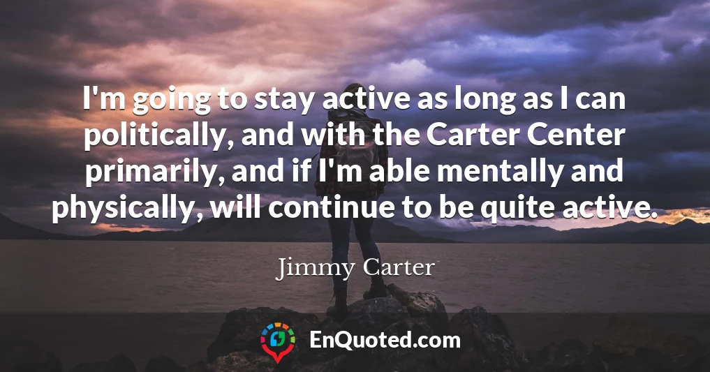 I'm going to stay active as long as I can politically, and with the Carter Center primarily, and if I'm able mentally and physically, will continue to be quite active.