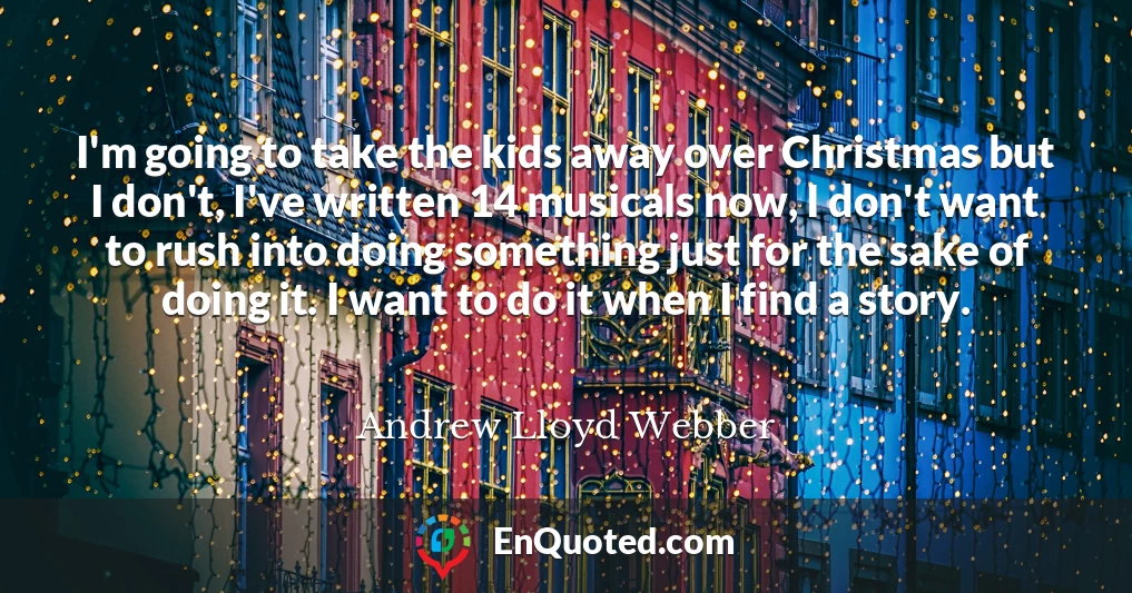 I'm going to take the kids away over Christmas but I don't, I've written 14 musicals now, I don't want to rush into doing something just for the sake of doing it. I want to do it when I find a story.