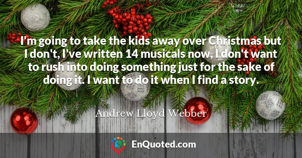 I'm going to take the kids away over Christmas but I don't, I've written 14 musicals now, I don't want to rush into doing something just for the sake of doing it. I want to do it when I find a story.