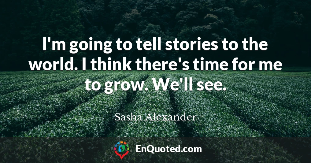 I'm going to tell stories to the world. I think there's time for me to grow. We'll see.