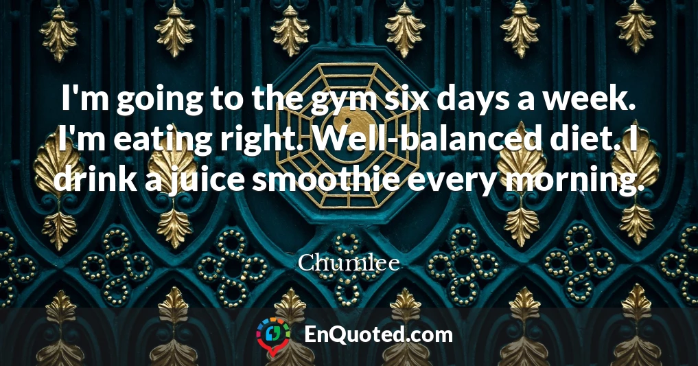 I'm going to the gym six days a week. I'm eating right. Well-balanced diet. I drink a juice smoothie every morning.
