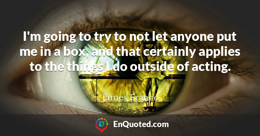 I'm going to try to not let anyone put me in a box, and that certainly applies to the things I do outside of acting.