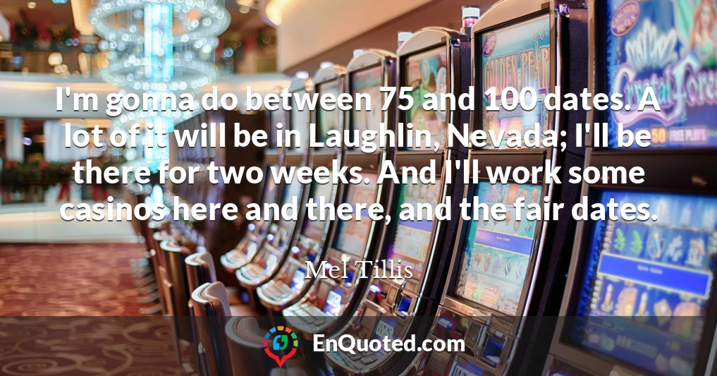 I'm gonna do between 75 and 100 dates. A lot of it will be in Laughlin, Nevada; I'll be there for two weeks. And I'll work some casinos here and there, and the fair dates.