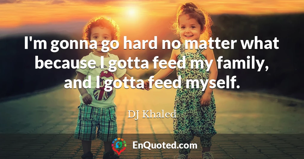 I'm gonna go hard no matter what because I gotta feed my family, and I gotta feed myself.