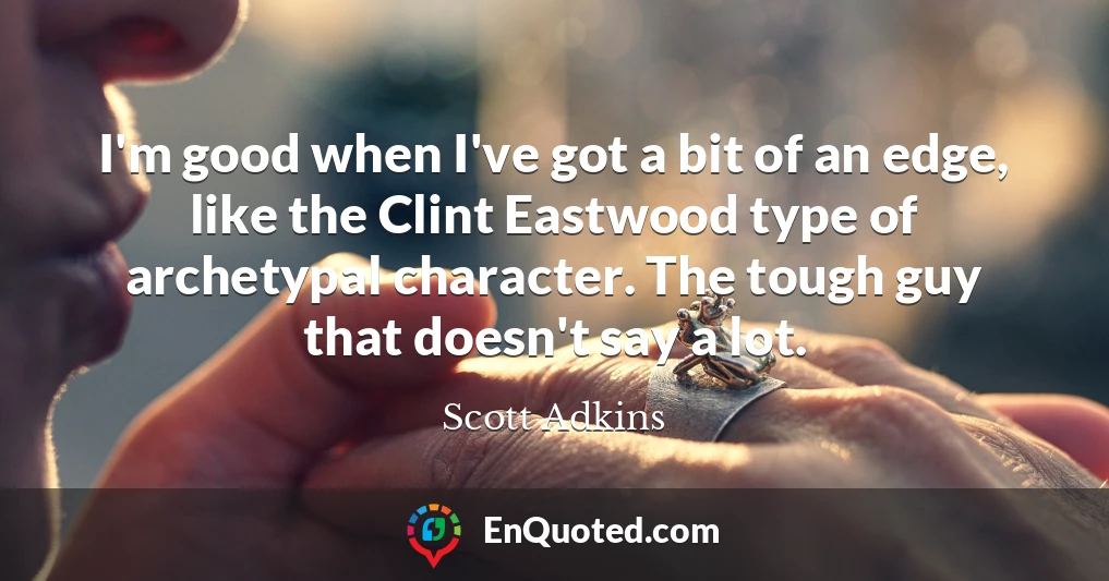 I'm good when I've got a bit of an edge, like the Clint Eastwood type of archetypal character. The tough guy that doesn't say a lot.