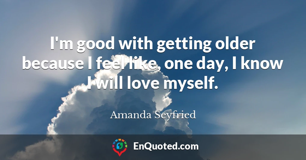 I'm good with getting older because I feel like, one day, I know I will love myself.