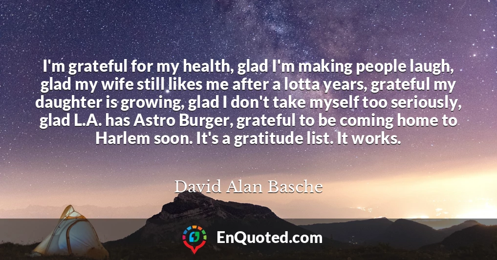 I'm grateful for my health, glad I'm making people laugh, glad my wife still likes me after a lotta years, grateful my daughter is growing, glad I don't take myself too seriously, glad L.A. has Astro Burger, grateful to be coming home to Harlem soon. It's a gratitude list. It works.