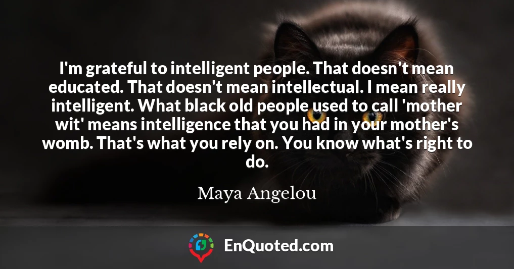 I'm grateful to intelligent people. That doesn't mean educated. That doesn't mean intellectual. I mean really intelligent. What black old people used to call 'mother wit' means intelligence that you had in your mother's womb. That's what you rely on. You know what's right to do.