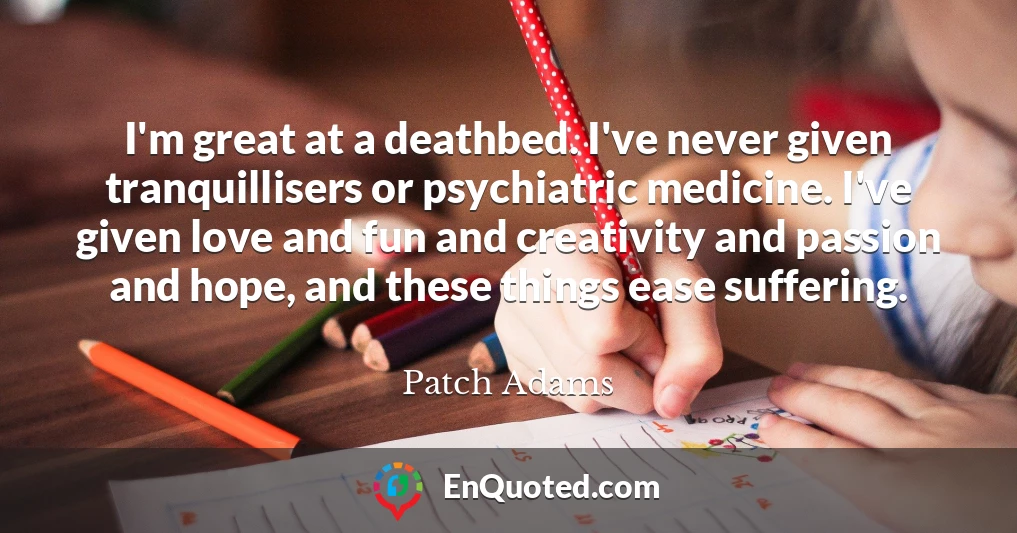 I'm great at a deathbed. I've never given tranquillisers or psychiatric medicine. I've given love and fun and creativity and passion and hope, and these things ease suffering.