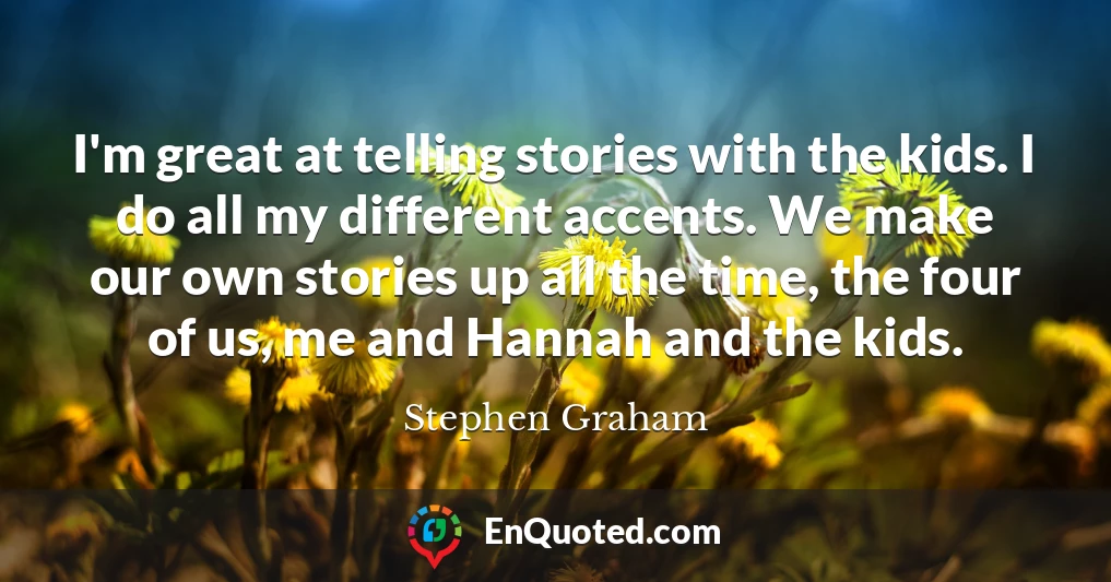 I'm great at telling stories with the kids. I do all my different accents. We make our own stories up all the time, the four of us, me and Hannah and the kids.