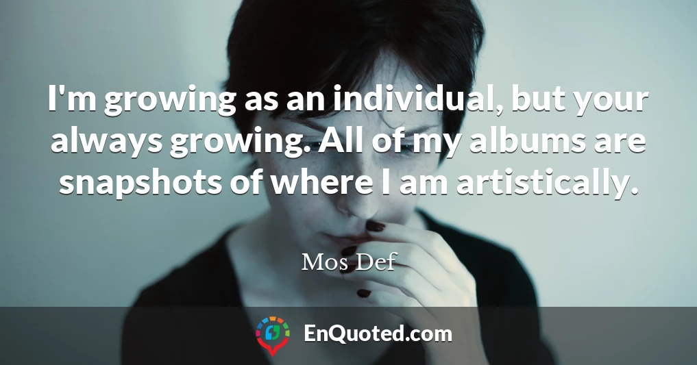 I'm growing as an individual, but your always growing. All of my albums are snapshots of where I am artistically.
