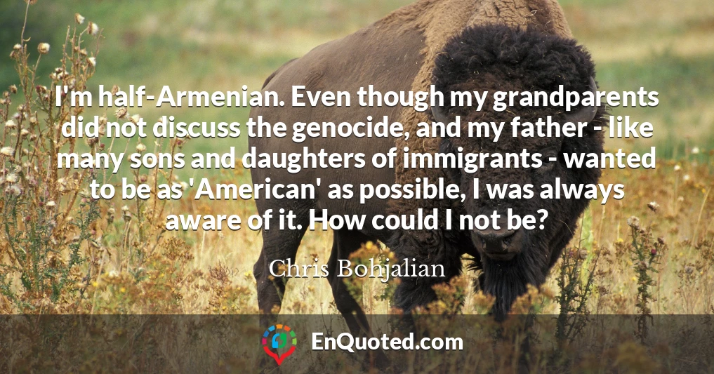 I'm half-Armenian. Even though my grandparents did not discuss the genocide, and my father - like many sons and daughters of immigrants - wanted to be as 'American' as possible, I was always aware of it. How could I not be?