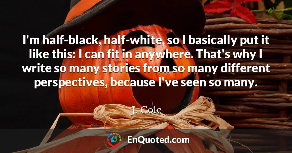 I'm half-black, half-white, so I basically put it like this: I can fit in anywhere. That's why I write so many stories from so many different perspectives, because I've seen so many.