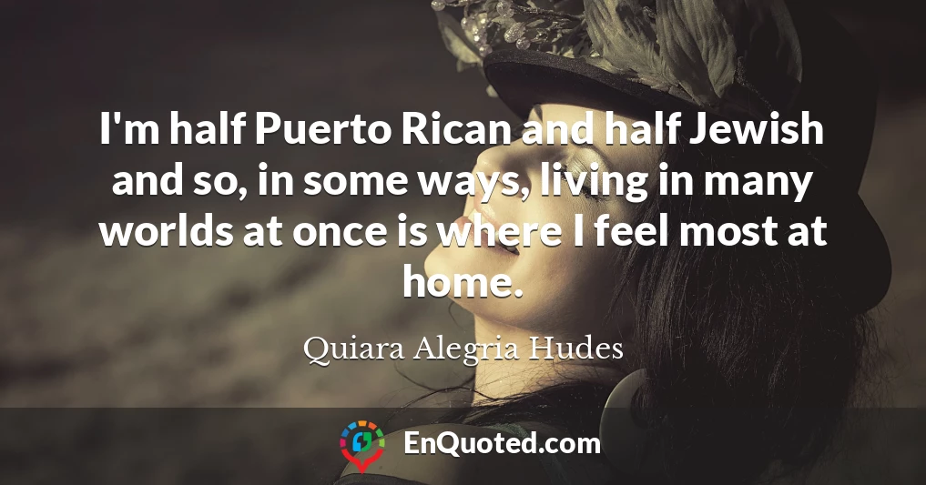 I'm half Puerto Rican and half Jewish and so, in some ways, living in many worlds at once is where I feel most at home.
