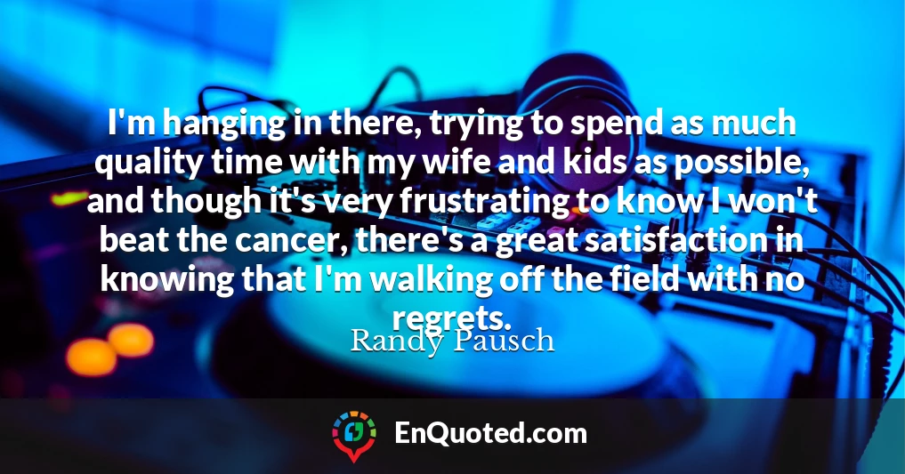 I'm hanging in there, trying to spend as much quality time with my wife and kids as possible, and though it's very frustrating to know I won't beat the cancer, there's a great satisfaction in knowing that I'm walking off the field with no regrets.