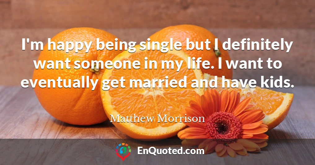 I'm happy being single but I definitely want someone in my life. I want to eventually get married and have kids.