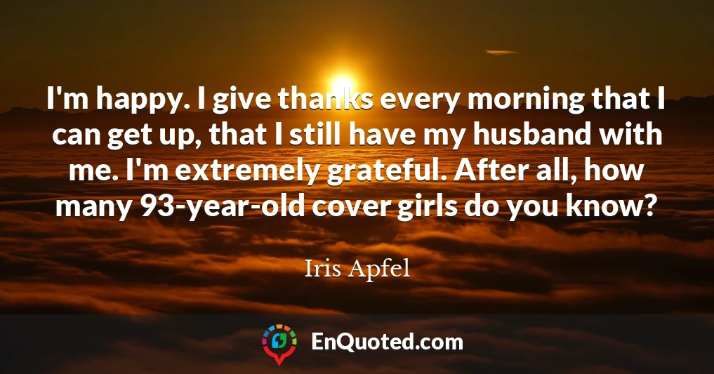 I'm happy. I give thanks every morning that I can get up, that I still have my husband with me. I'm extremely grateful. After all, how many 93-year-old cover girls do you know?
