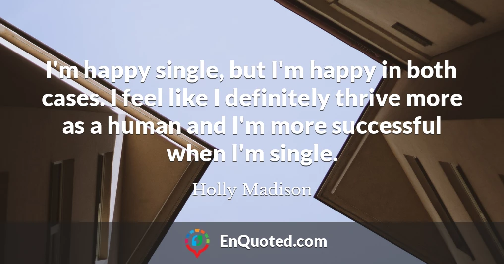 I'm happy single, but I'm happy in both cases. I feel like I definitely thrive more as a human and I'm more successful when I'm single.