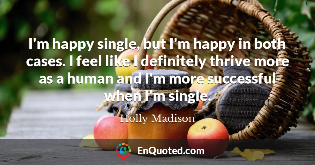 I'm happy single, but I'm happy in both cases. I feel like I definitely thrive more as a human and I'm more successful when I'm single.