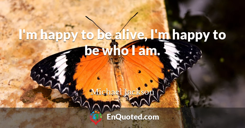 I'm happy to be alive, I'm happy to be who I am.