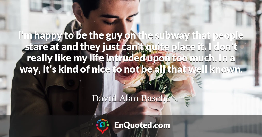 I'm happy to be the guy on the subway that people stare at and they just can't quite place it. I don't really like my life intruded upon too much. In a way, it's kind of nice to not be all that well known.