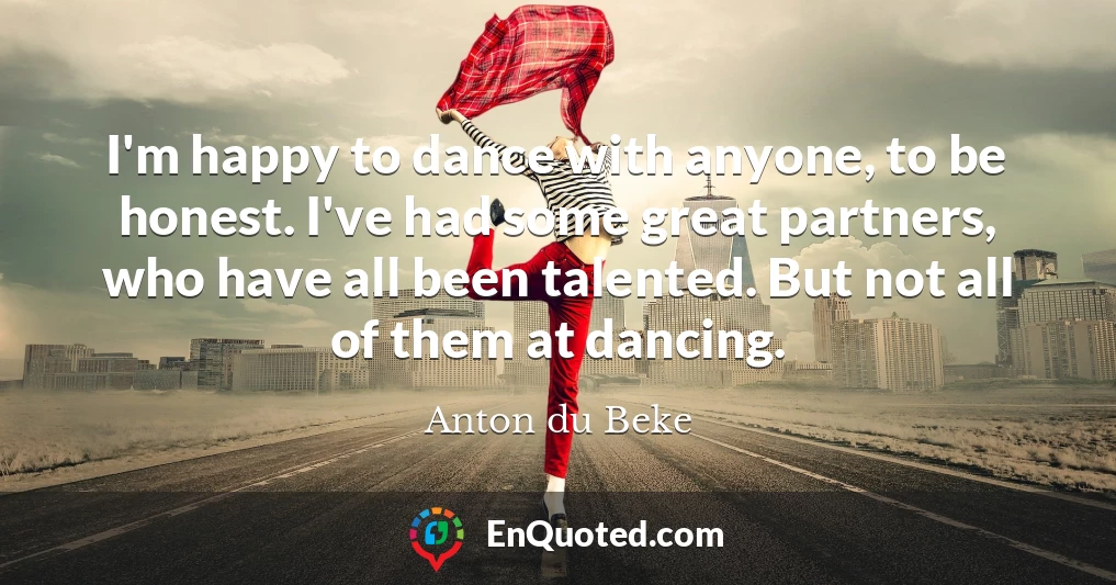 I'm happy to dance with anyone, to be honest. I've had some great partners, who have all been talented. But not all of them at dancing.