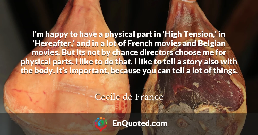 I'm happy to have a physical part in 'High Tension,' in 'Hereafter,' and in a lot of French movies and Belgian movies. But its not by chance directors choose me for physical parts. I like to do that. I like to tell a story also with the body. It's important, because you can tell a lot of things.
