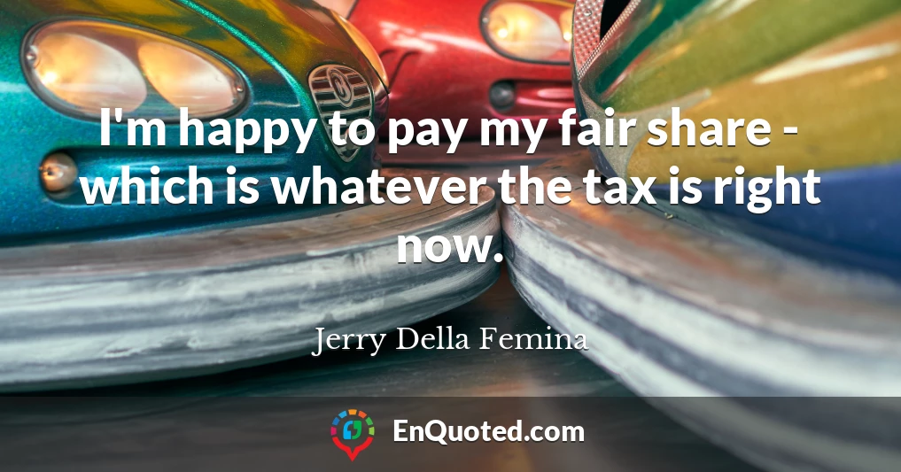 I'm happy to pay my fair share - which is whatever the tax is right now.