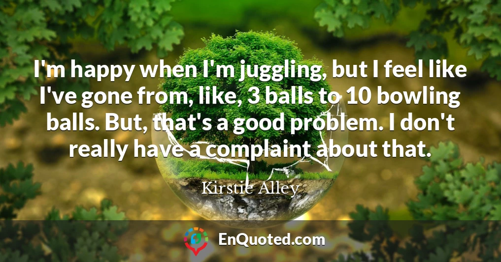 I'm happy when I'm juggling, but I feel like I've gone from, like, 3 balls to 10 bowling balls. But, that's a good problem. I don't really have a complaint about that.