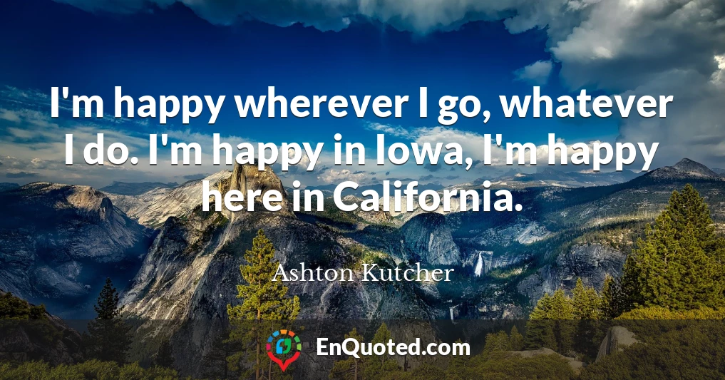 I'm happy wherever I go, whatever I do. I'm happy in Iowa, I'm happy here in California.