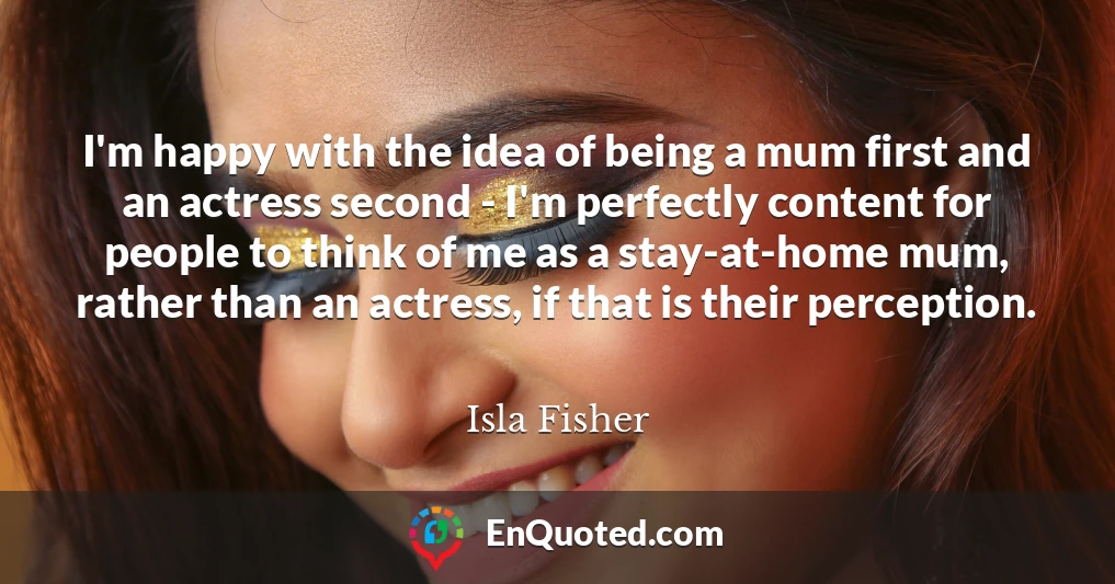 I'm happy with the idea of being a mum first and an actress second - I'm perfectly content for people to think of me as a stay-at-home mum, rather than an actress, if that is their perception.