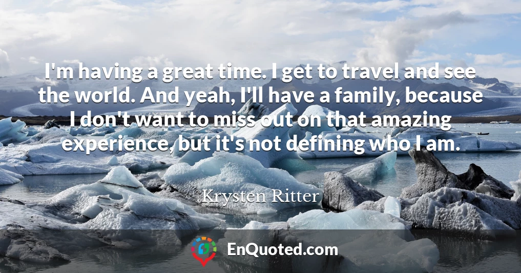 I'm having a great time. I get to travel and see the world. And yeah, I'll have a family, because I don't want to miss out on that amazing experience, but it's not defining who I am.