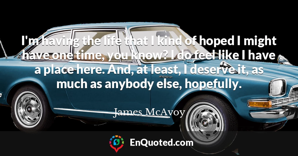 I'm having the life that I kind of hoped I might have one time, you know? I do feel like I have a place here. And, at least, I deserve it, as much as anybody else, hopefully.