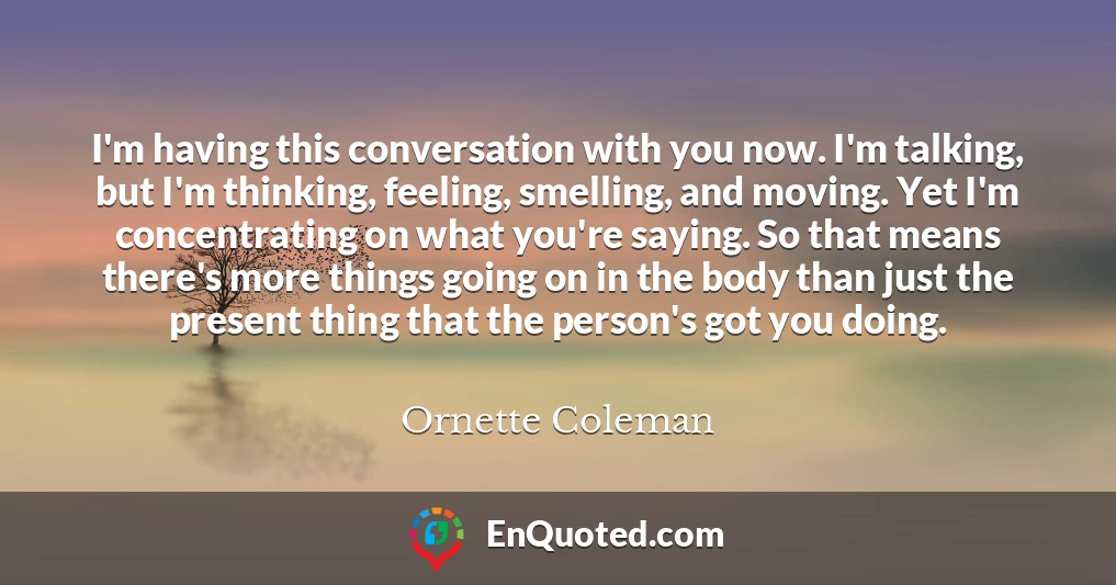 I'm having this conversation with you now. I'm talking, but I'm thinking, feeling, smelling, and moving. Yet I'm concentrating on what you're saying. So that means there's more things going on in the body than just the present thing that the person's got you doing.