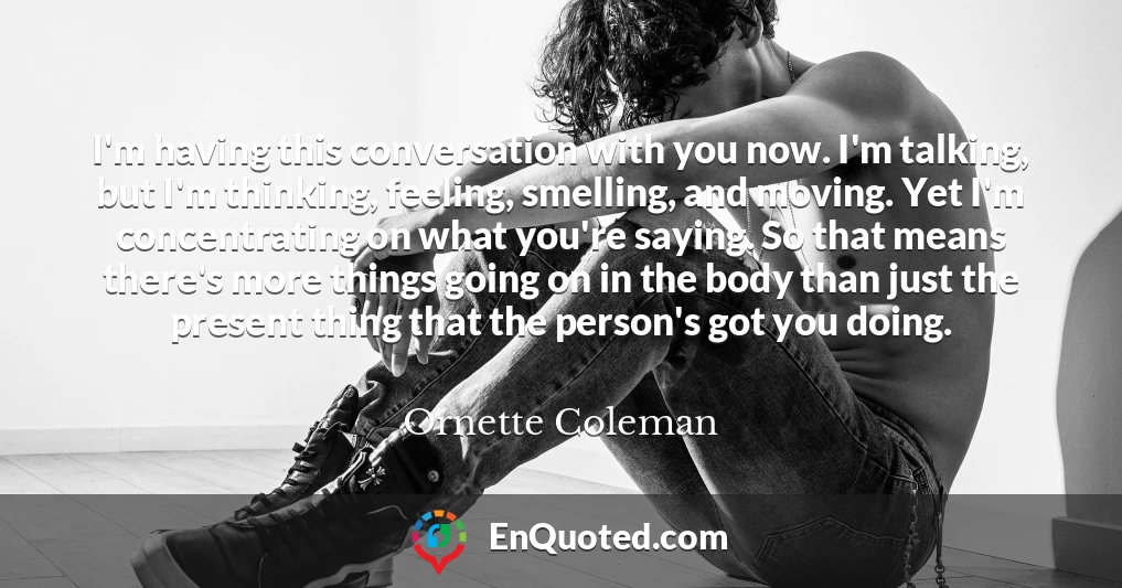 I'm having this conversation with you now. I'm talking, but I'm thinking, feeling, smelling, and moving. Yet I'm concentrating on what you're saying. So that means there's more things going on in the body than just the present thing that the person's got you doing.