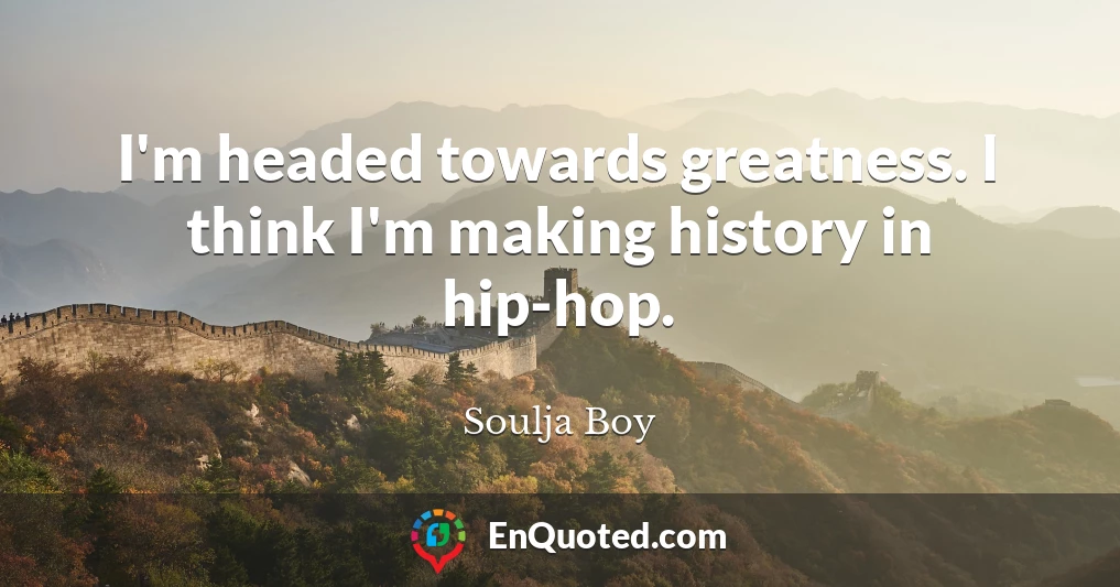 I'm headed towards greatness. I think I'm making history in hip-hop.