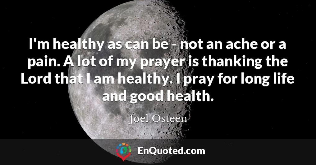I'm healthy as can be - not an ache or a pain. A lot of my prayer is thanking the Lord that I am healthy. I pray for long life and good health.