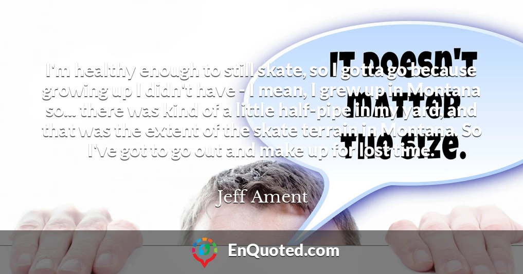 I'm healthy enough to still skate, so I gotta go because growing up I didn't have - I mean, I grew up in Montana so... there was kind of a little half-pipe in my yard, and that was the extent of the skate terrain in Montana. So I've got to go out and make up for lost time.