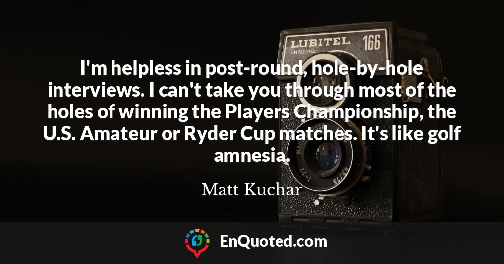 I'm helpless in post-round, hole-by-hole interviews. I can't take you through most of the holes of winning the Players Championship, the U.S. Amateur or Ryder Cup matches. It's like golf amnesia.