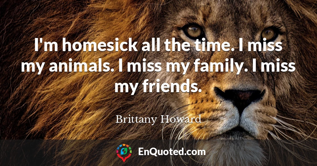I'm homesick all the time. I miss my animals. I miss my family. I miss my friends.