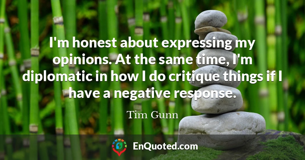 I'm honest about expressing my opinions. At the same time, I'm diplomatic in how I do critique things if I have a negative response.
