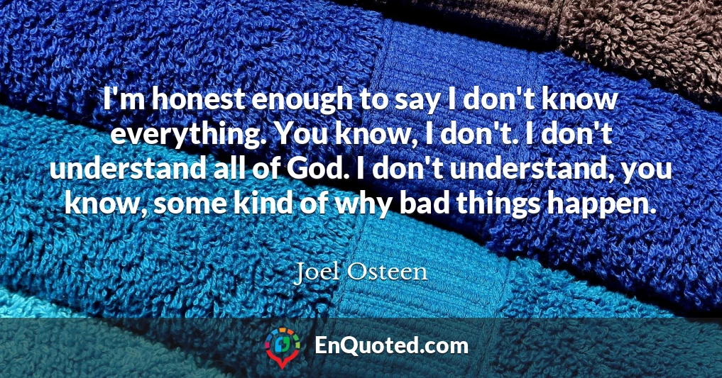 I'm honest enough to say I don't know everything. You know, I don't. I don't understand all of God. I don't understand, you know, some kind of why bad things happen.