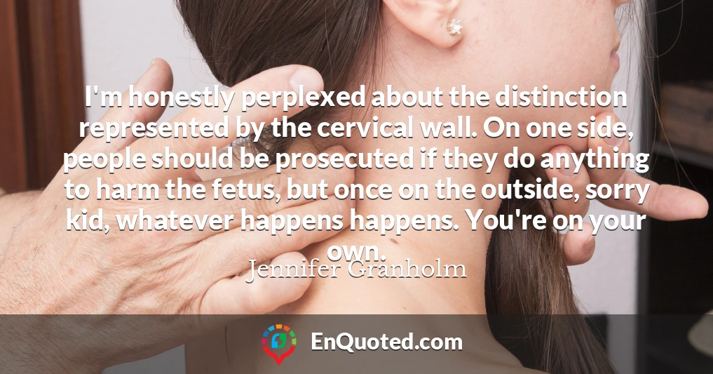 I'm honestly perplexed about the distinction represented by the cervical wall. On one side, people should be prosecuted if they do anything to harm the fetus, but once on the outside, sorry kid, whatever happens happens. You're on your own.