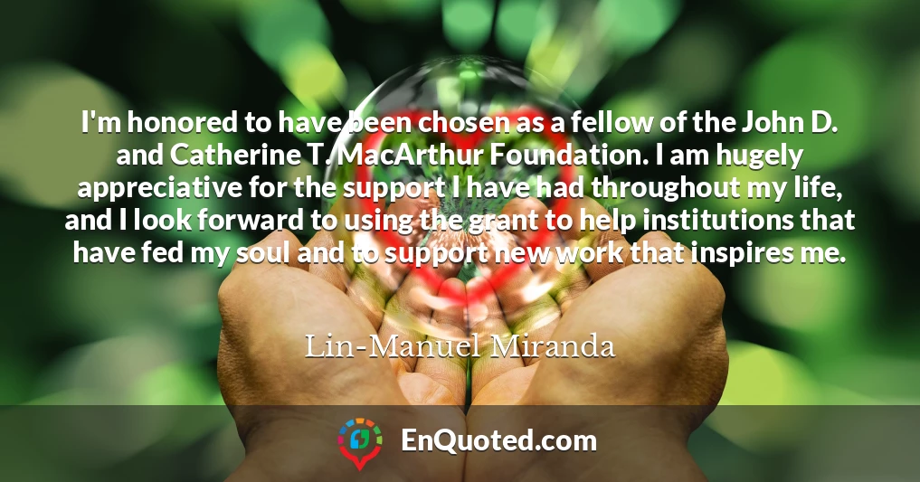 I'm honored to have been chosen as a fellow of the John D. and Catherine T. MacArthur Foundation. I am hugely appreciative for the support I have had throughout my life, and I look forward to using the grant to help institutions that have fed my soul and to support new work that inspires me.