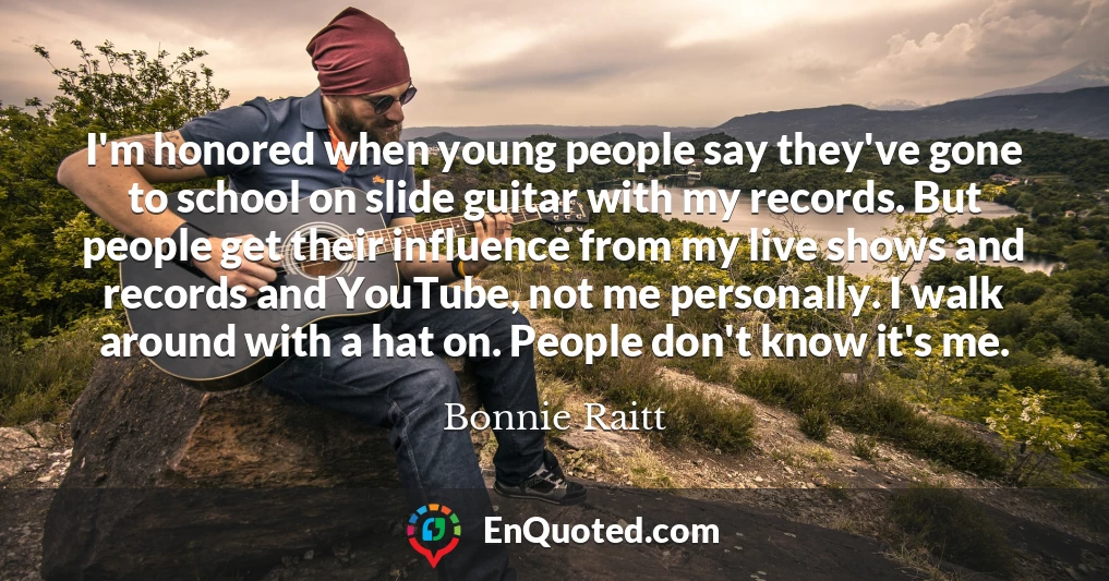 I'm honored when young people say they've gone to school on slide guitar with my records. But people get their influence from my live shows and records and YouTube, not me personally. I walk around with a hat on. People don't know it's me.
