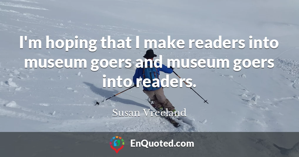 I'm hoping that I make readers into museum goers and museum goers into readers.