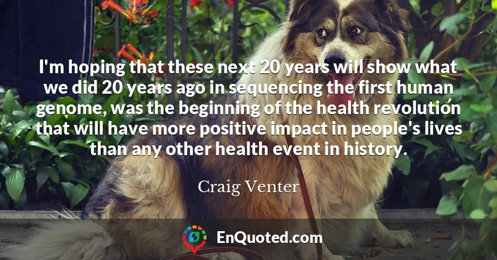I'm hoping that these next 20 years will show what we did 20 years ago in sequencing the first human genome, was the beginning of the health revolution that will have more positive impact in people's lives than any other health event in history.