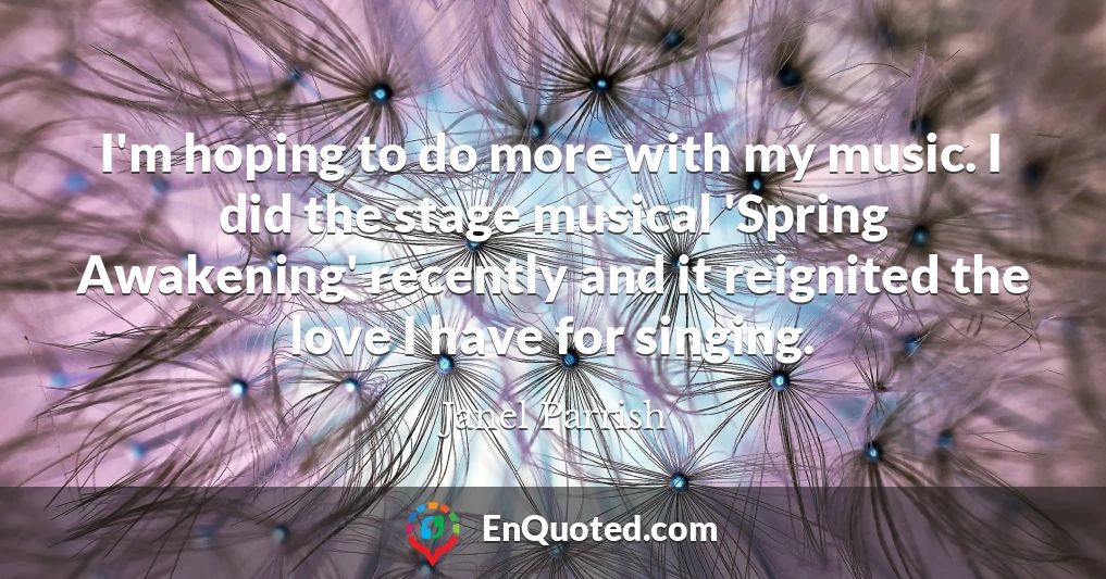 I'm hoping to do more with my music. I did the stage musical 'Spring Awakening' recently and it reignited the love I have for singing.
