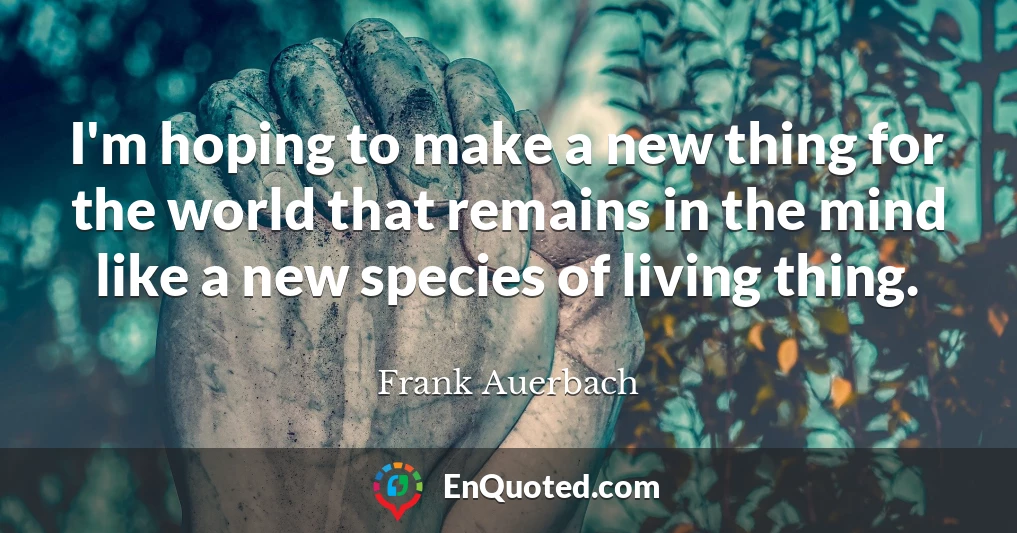 I'm hoping to make a new thing for the world that remains in the mind like a new species of living thing.