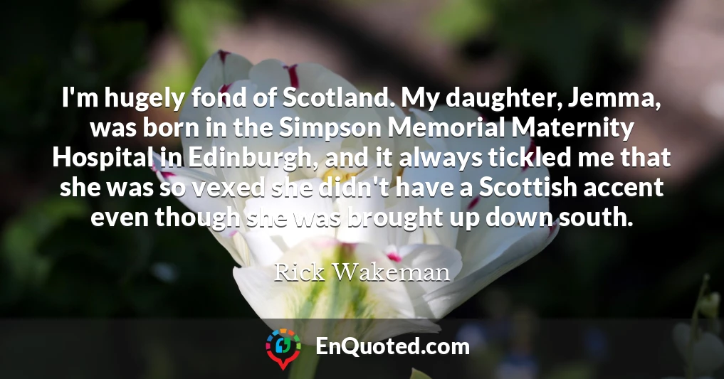 I'm hugely fond of Scotland. My daughter, Jemma, was born in the Simpson Memorial Maternity Hospital in Edinburgh, and it always tickled me that she was so vexed she didn't have a Scottish accent even though she was brought up down south.